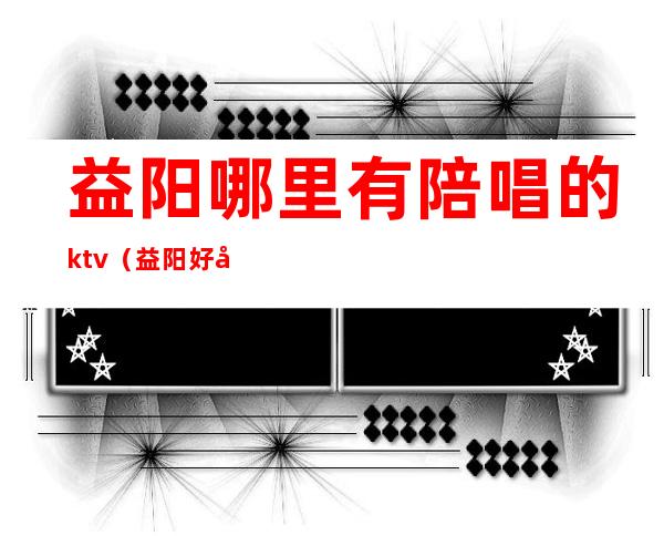 益阳哪里有陪唱的ktv（益阳好声音ktv有陪酒吗）