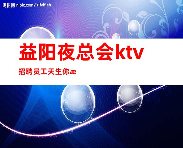 益阳夜总会ktv招聘员工天生你是才,求职此地佳