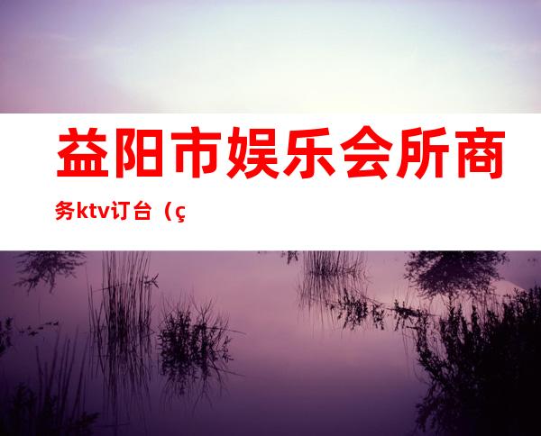 益阳市娱乐会所商务ktv订台（益阳会ktv包厢多少钱）