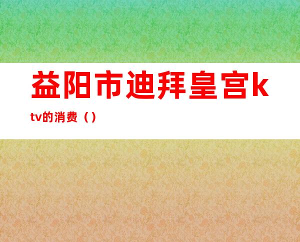 益阳市迪拜皇宫ktv的消费（）