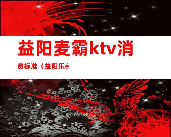 益阳麦霸ktv消费标准（益阳乐霸KTV）