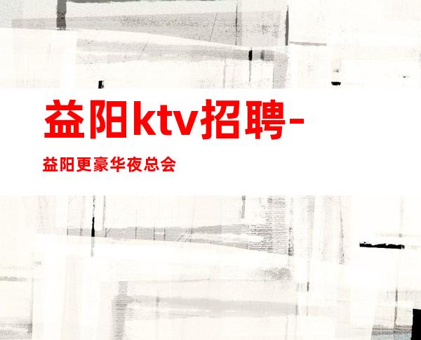 益阳ktv招聘-益阳更豪华夜总会招聘员工益阳公司诚聘