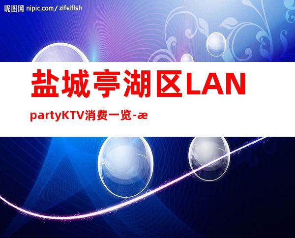 盐城亭湖区LANpartyKTV消费一览-档次高,值得推荐 – 盐城亭湖商务KTV