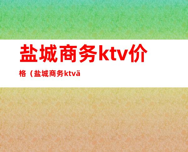 盐城商务ktv价格（盐城商务ktv价格表）