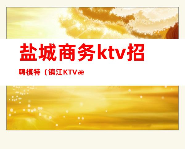 盐城商务ktv招聘模特（镇江KTV招聘模特）