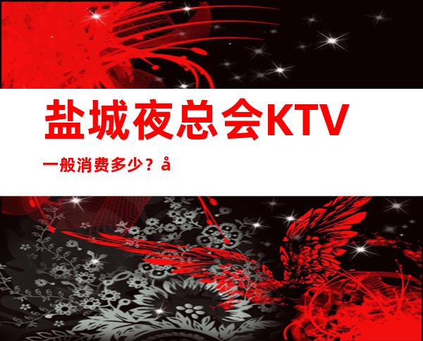 盐城夜总会KTV一般消费多少？夜总会请客户预订之地