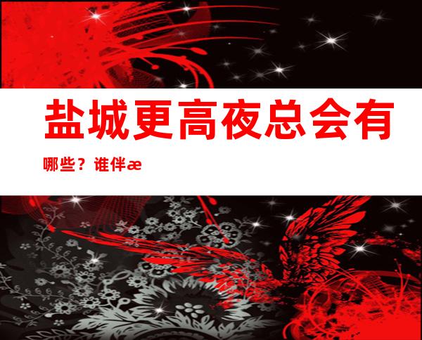 盐城更高夜总会有哪些？谁伴我闯荡盐城十大夜总会排名