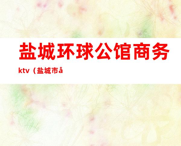 盐城环球公馆商务ktv（盐城市北京公馆）