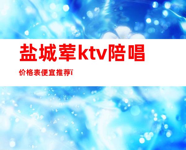 盐城荤ktv陪唱价格表便宜推荐（盐山哪个ktv有陪唱的）