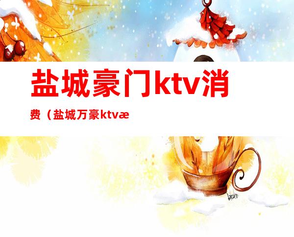 盐城豪门ktv消费（盐城万豪ktv消费怎么样）