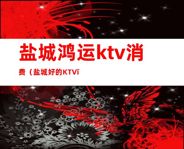 盐城鸿运ktv消费（盐城好的KTV）