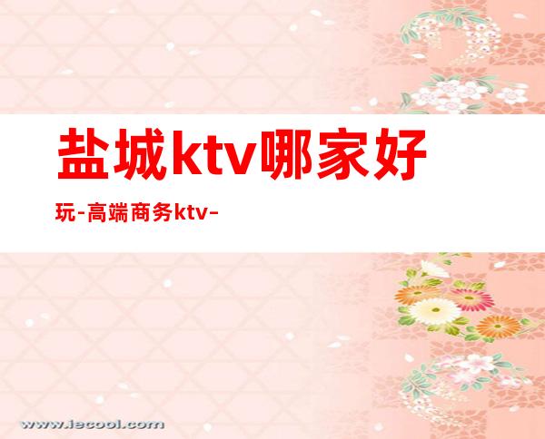 盐城ktv哪家好玩-高端商务ktv – 盐城建湖商务KTV