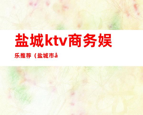 盐城ktv商务娱乐推荐（盐城市区KTV）