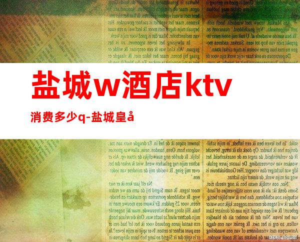 盐城w酒店ktv消费多少q-盐城皇家永利ktv消费水平高吗