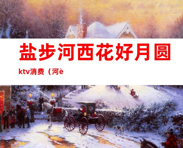 盐步河西花好月圆ktv消费（河西花好月圆ktv价格）