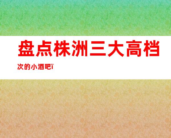 盘点株洲三大高档次的小酒吧，好像能让你玩嗨皮！