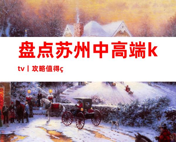 盘点苏州中高端ktv丨攻略值得玩耍的ktv – 苏州姑苏/沧浪/金阊/平江商务KTV