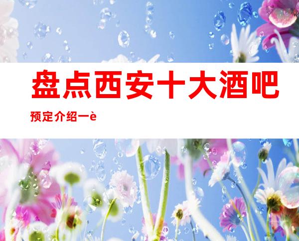 盘点西安十大酒吧预定介绍一览-2023西安更受欢迎的酒吧