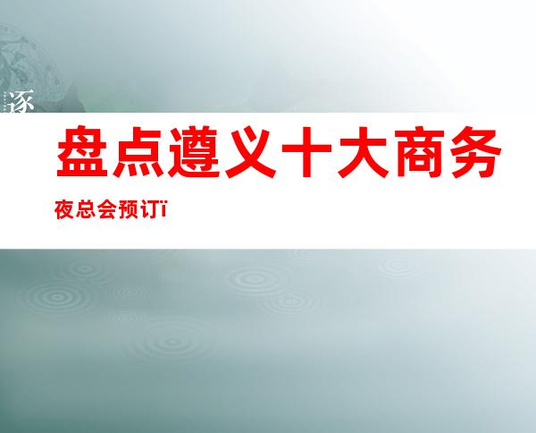 盘点遵义十大商务夜总会预订！更火爆的夜总会详情一览