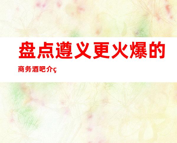 盘点遵义更火爆的商务酒吧介绍详情！超值得体验