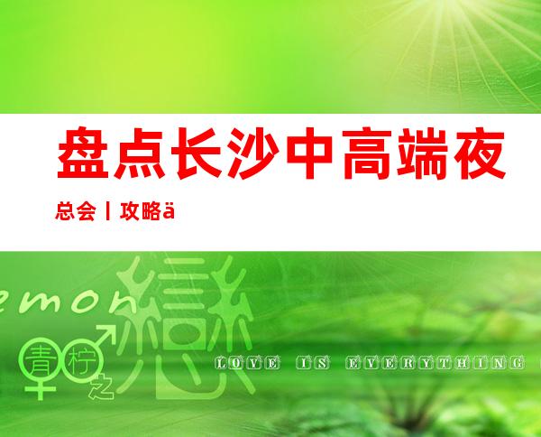 盘点长沙中高端夜总会丨攻略你体验过几家?