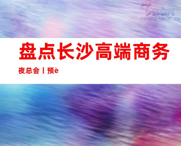 盘点长沙高端商务夜总会丨预订排名小费档次情况 – 长沙长沙商务KTV