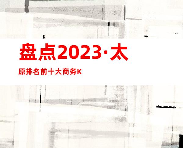 盘点2023·太原排名前十大商务KTV这几家实力好像强大