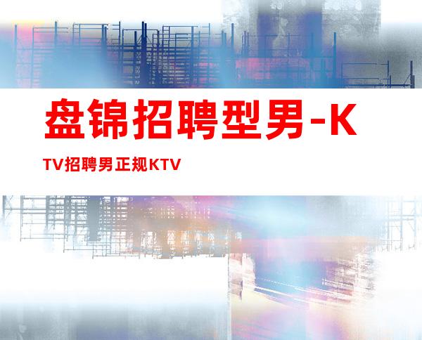 盘锦招聘型男-KTV招聘男.正规KTV招聘--应聘点击查看