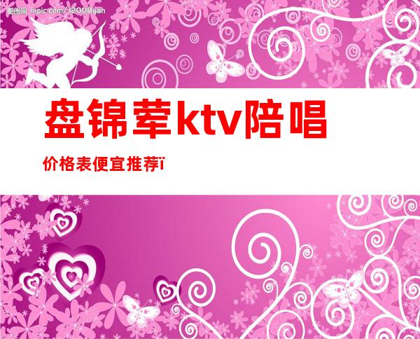 盘锦荤ktv陪唱价格表便宜推荐（盘锦带ktv的饭店）