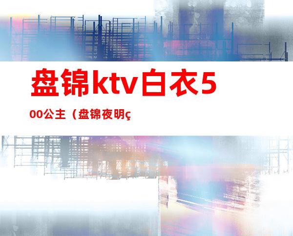 盘锦ktv白衣500公主（盘锦夜明珠ktv公主怎么样）