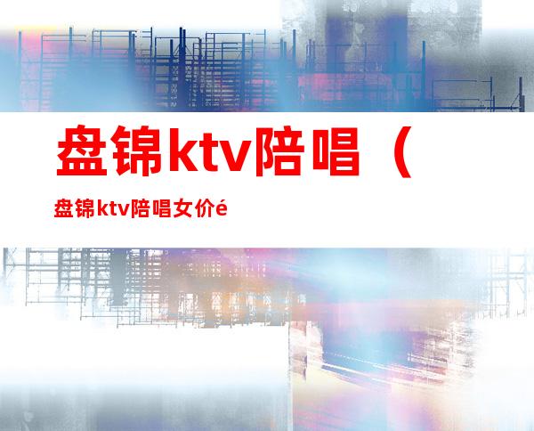 盘锦ktv陪唱（盘锦ktv陪唱女价钱）