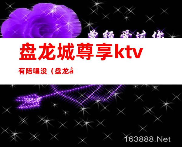 盘龙城尊享ktv有陪唱没（盘龙国际ktv）