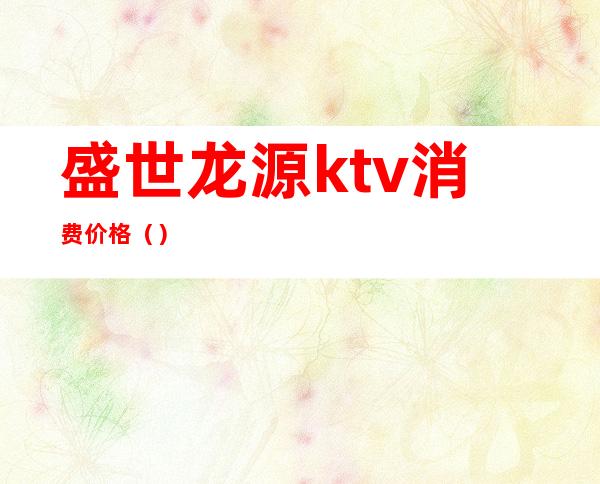 盛世龙源ktv消费价格（）