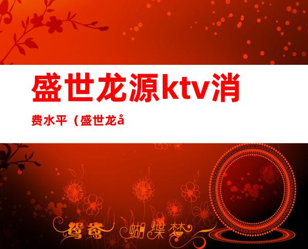 盛世龙源ktv消费水平（盛世龙吟ktv）