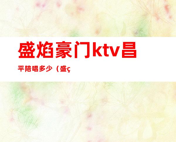 盛焰豪门ktv昌平陪唱多少（盛焰豪门ktv正规吗）