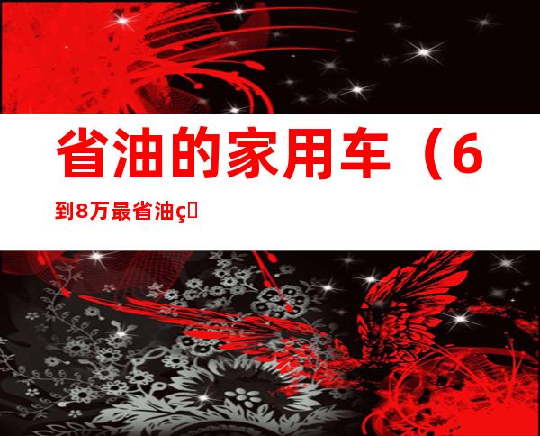 省油的家用车（6到8万最省油的家用车）