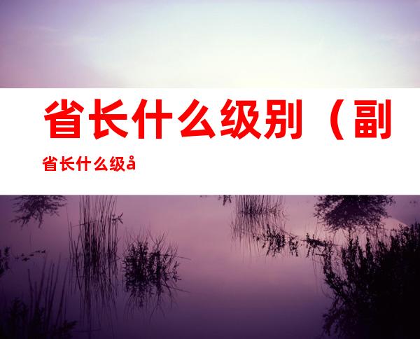 省长什么级别（副省长什么级别）