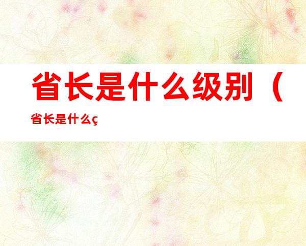 省长是什么级别（省长是什么级别干部）