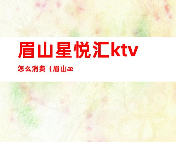 眉山星悦汇ktv怎么消费（眉山星悦汇ktv怎么消费的）