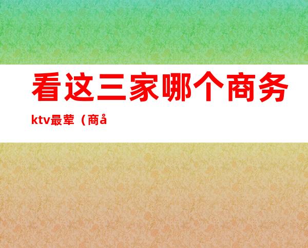 看这三家哪个商务ktv最荤（商务ktv消费）