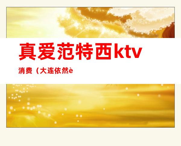 真爱范特西ktv消费（大连依然范特西ktv）