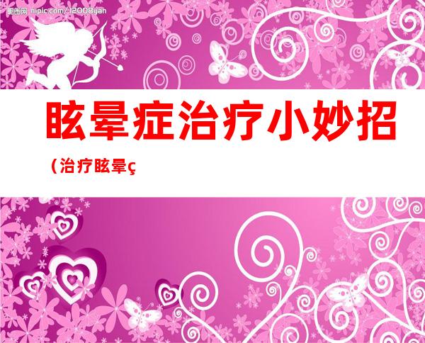 眩晕症治疗小妙招（治疗眩晕症妙方）