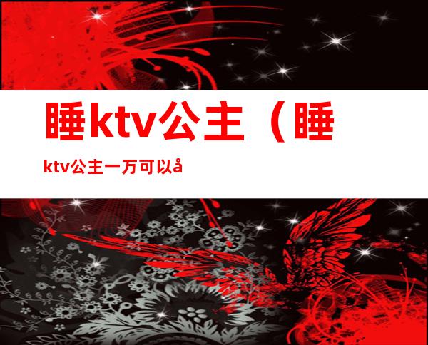 睡ktv公主（睡ktv公主一万可以吗）