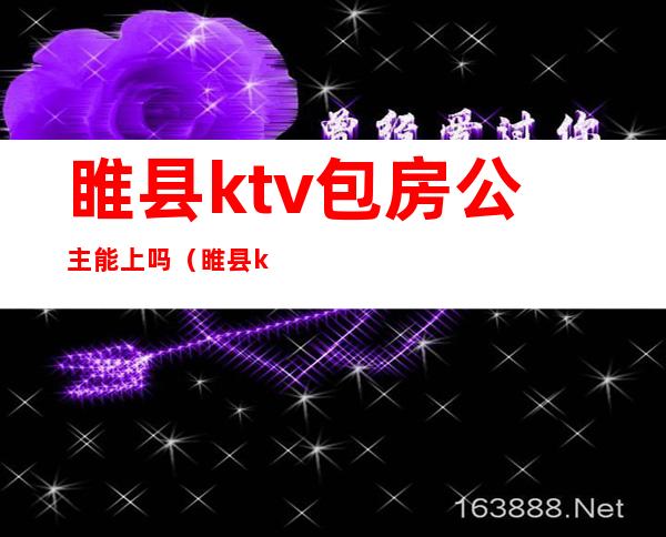 睢县ktv包房公主能上吗（睢县ktv陪唱）