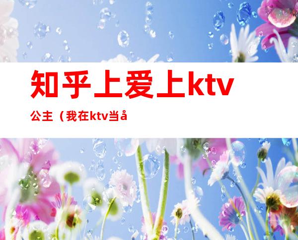 知乎上爱上ktv公主（我在ktv当公主的日子 知乎）