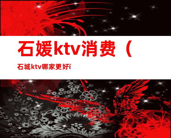 石媛ktv消费（石城ktv哪家更好）