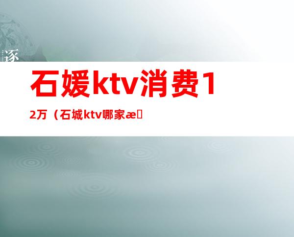 石媛ktv消费12万（石城ktv哪家更好）