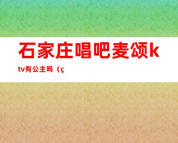 石家庄唱吧麦颂ktv有公主吗（石家庄ktv公主哪里有）