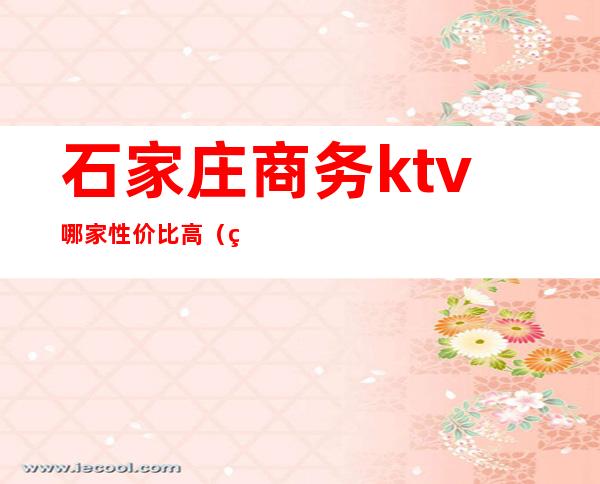 石家庄商务ktv哪家性价比高（石家庄比较好玩的KTV）