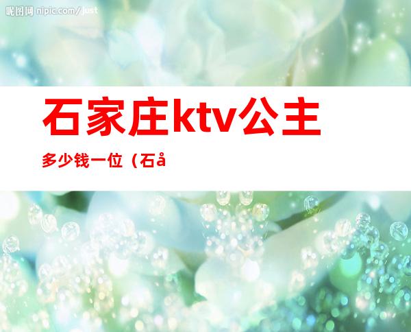 石家庄ktv公主多少钱一位（石家庄ktv公主多少钱一位）